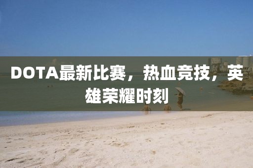 DOTA最新比赛，热血竞技，英雄荣耀时刻