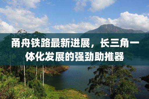 甬舟铁路最新进展，长三角一体化发展的强劲助推器