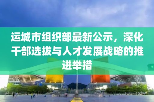 运城市组织部最新公示，深化干部选拔与人才发展战略的推进举措