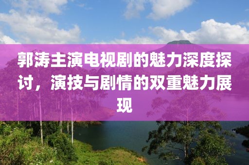 郭涛主演电视剧的魅力深度探讨，演技与剧情的双重魅力展现