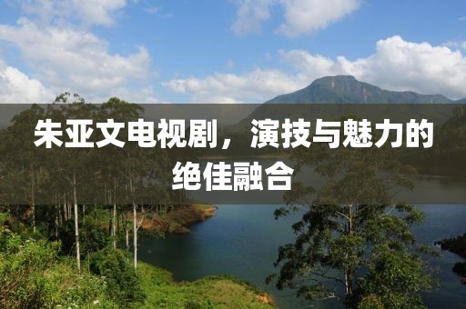 朱亚文电视剧，演技与魅力的绝佳融合