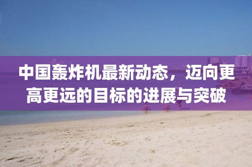 中国轰炸机最新动态，迈向更高更远的目标的进展与突破