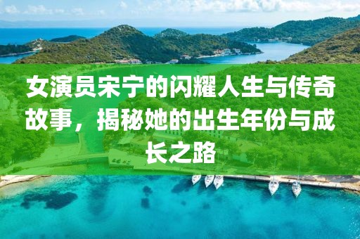女演员宋宁的闪耀人生与传奇故事，揭秘她的出生年份与成长之路