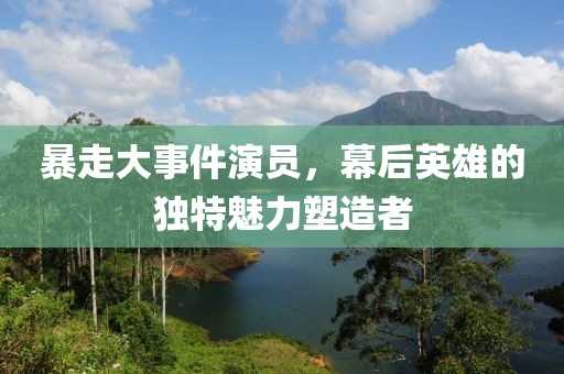 暴走大事件演员，幕后英雄的独特魅力塑造者