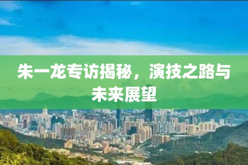 朱一龙专访揭秘，演技之路与未来展望