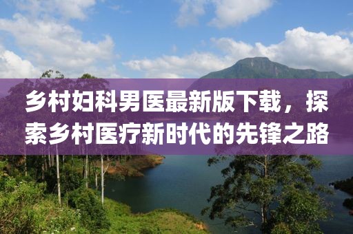 乡村妇科男医最新版下载，探索乡村医疗新时代的先锋之路