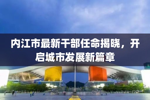 内江市最新干部任命揭晓，开启城市发展新篇章