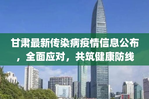 甘肃最新传染病疫情信息公布，全面应对，共筑健康防线