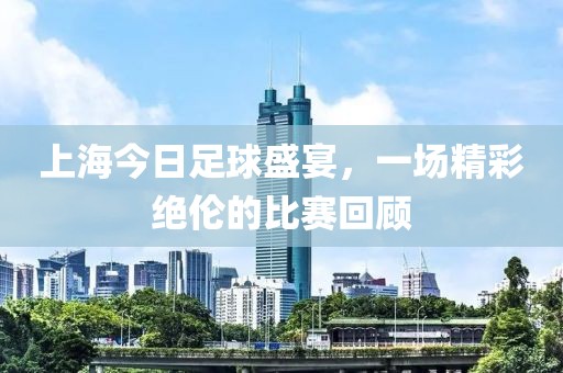 上海今日足球盛宴，一场精彩绝伦的比赛回顾