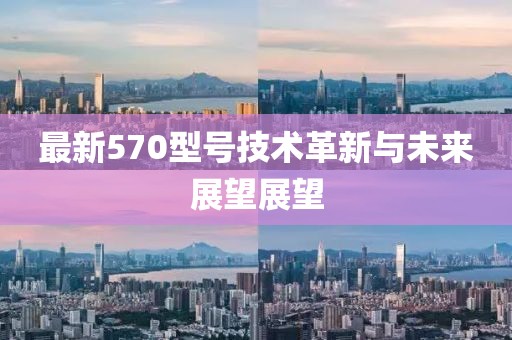 最新570型号技术革新与未来展望展望