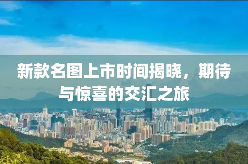 新款名图上市时间揭晓，期待与惊喜的交汇之旅