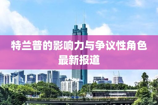 特兰普的影响力与争议性角色最新报道