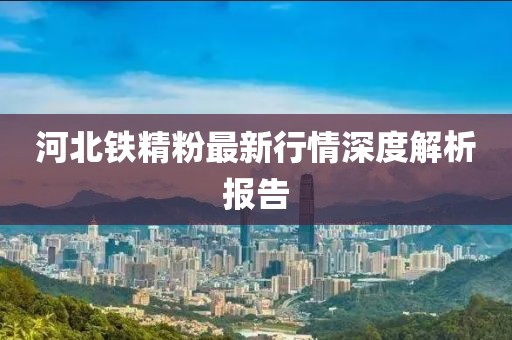 河北铁精粉最新行情深度解析报告