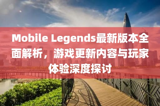 Mobile Legends最新版本全面解析，游戏更新内容与玩家体验深度探讨