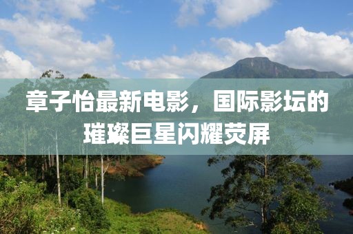 章子怡最新电影，国际影坛的璀璨巨星闪耀荧屏