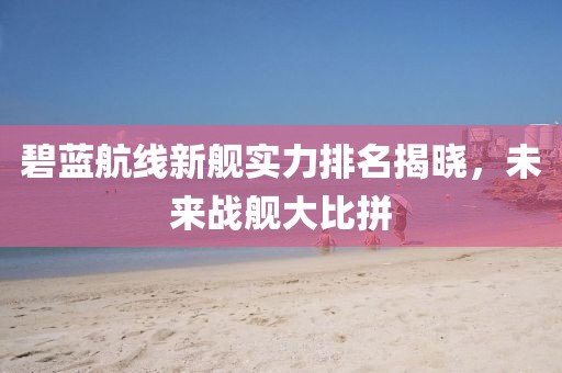 碧蓝航线新舰实力排名揭晓，未来战舰大比拼