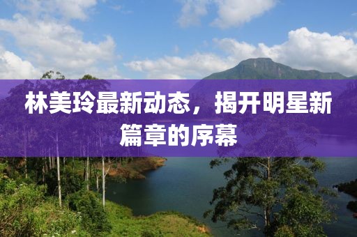 林美玲最新动态，揭开明星新篇章的序幕