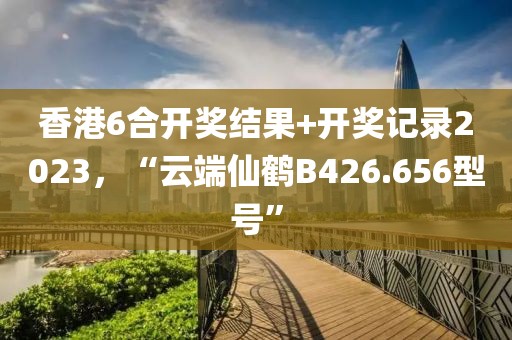 香港6合开奖结果+开奖记录2023，“云端仙鹤B426.656型号”