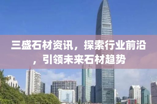 三盛石材资讯，探索行业前沿，引领未来石材趋势