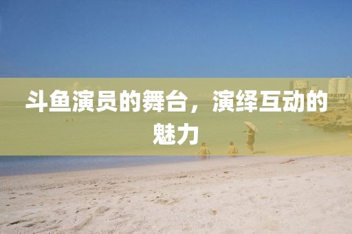 斗鱼演员的舞台，演绎互动的魅力