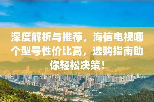 深度解析与推荐，海信电视哪个型号性价比高，选购指南助你轻松决策！