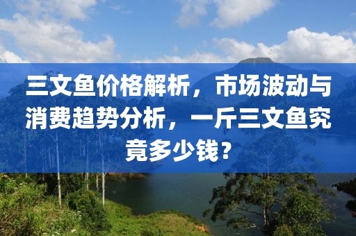 三文鱼价格解析，市场波动与消费趋势分析，一斤三文鱼究竟多少钱？