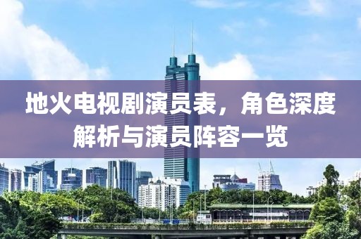 地火电视剧演员表，角色深度解析与演员阵容一览