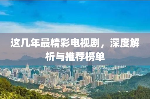 这几年最精彩电视剧，深度解析与推荐榜单