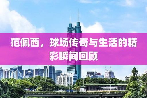 范佩西，球场传奇与生活的精彩瞬间回顾