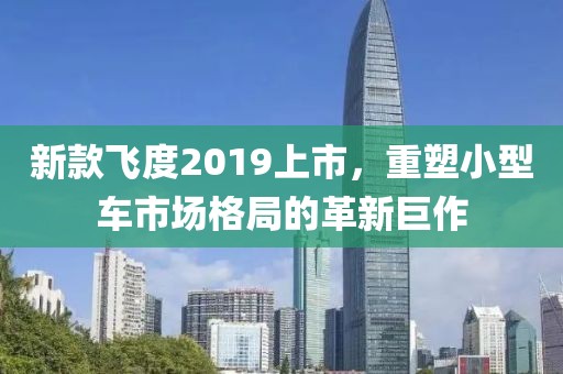 新款飞度2019上市，重塑小型车市场格局的革新巨作