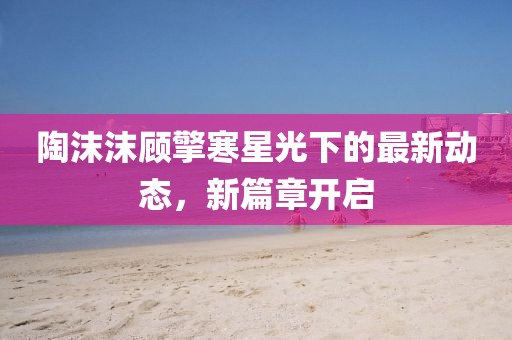 陶沫沫顾擎寒星光下的最新动态，新篇章开启