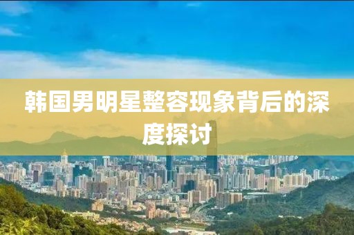 韩国男明星整容现象背后的深度探讨