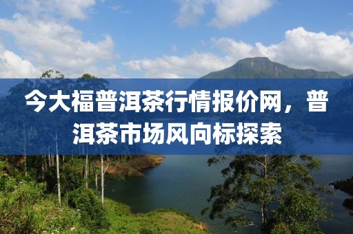 今大福普洱茶行情报价网，普洱茶市场风向标探索
