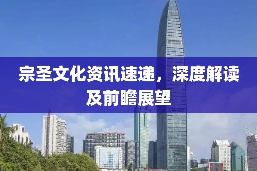 宗圣文化资讯速递，深度解读及前瞻展望