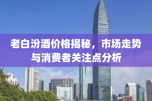 老白汾酒价格揭秘，市场走势与消费者关注点分析
