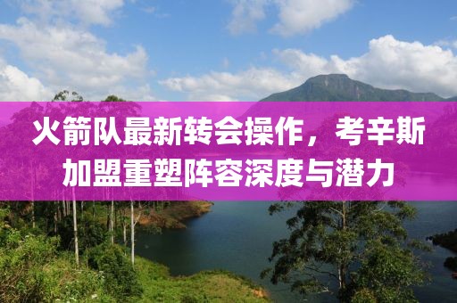 火箭队最新转会操作，考辛斯加盟重塑阵容深度与潜力