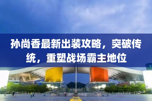 孙尚香最新出装攻略，突破传统，重塑战场霸主地位