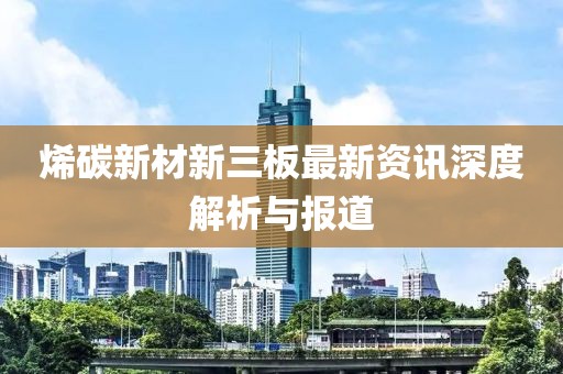 烯碳新材新三板最新资讯深度解析与报道