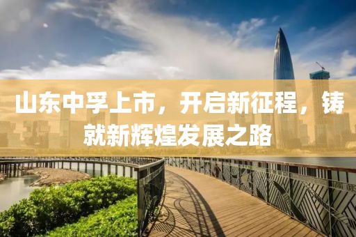 山东中孚上市，开启新征程，铸就新辉煌发展之路