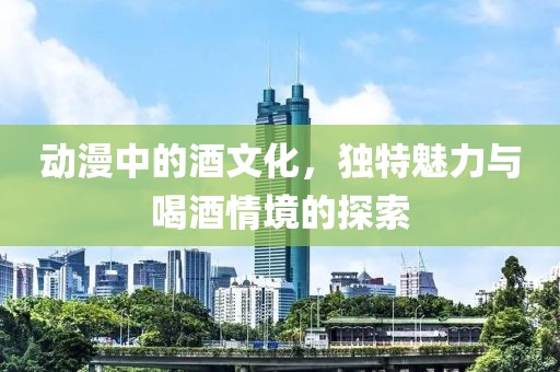 动漫中的酒文化，独特魅力与喝酒情境的探索