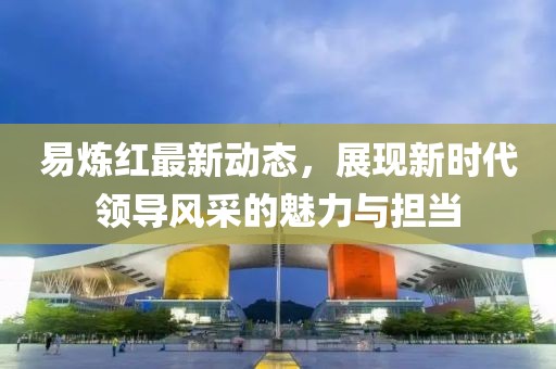 易炼红最新动态，展现新时代领导风采的魅力与担当