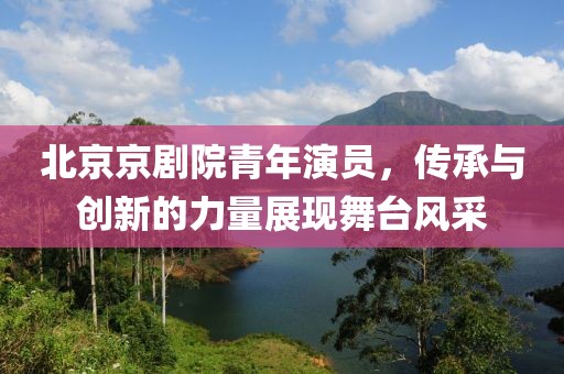 北京京剧院青年演员，传承与创新的力量展现舞台风采