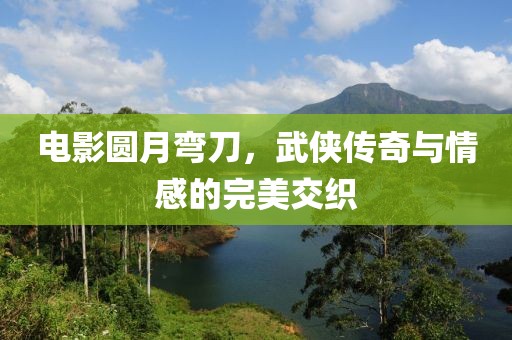 电影圆月弯刀，武侠传奇与情感的完美交织
