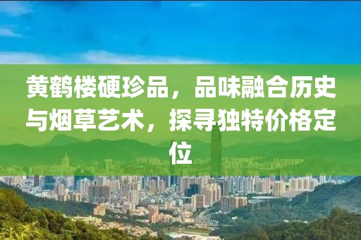 黄鹤楼硬珍品，品味融合历史与烟草艺术，探寻独特价格定位
