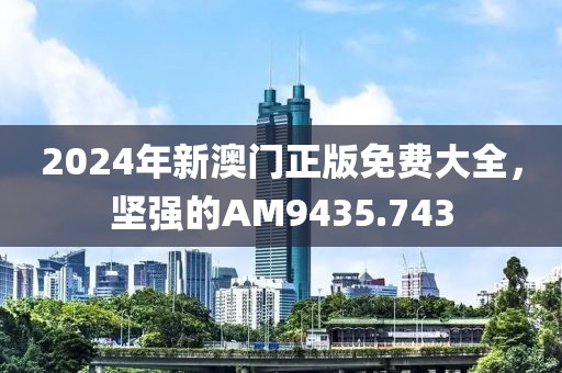 2024年新澳门正版免费大全，坚强的AM9435.743