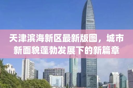 天津滨海新区最新版图，城市新面貌蓬勃发展下的新篇章