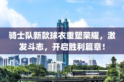 骑士队新款球衣重塑荣耀，激发斗志，开启胜利篇章！