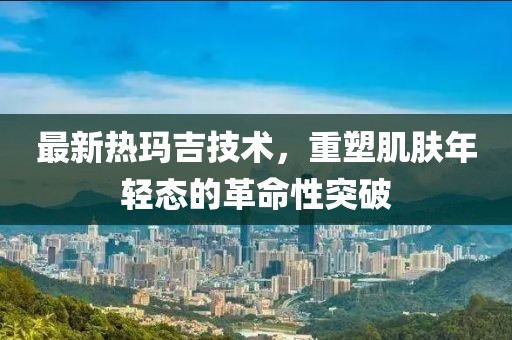 最新热玛吉技术，重塑肌肤年轻态的革命性突破
