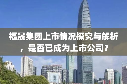 福晟集团上市情况探究与解析，是否已成为上市公司？