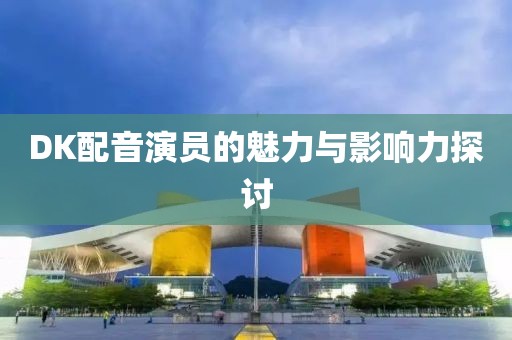 DK配音演员的魅力与影响力探讨